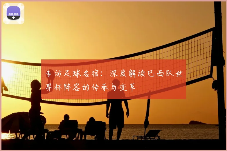 专访足球名宿:深度解读巴西队世界杯阵容的传承与变革