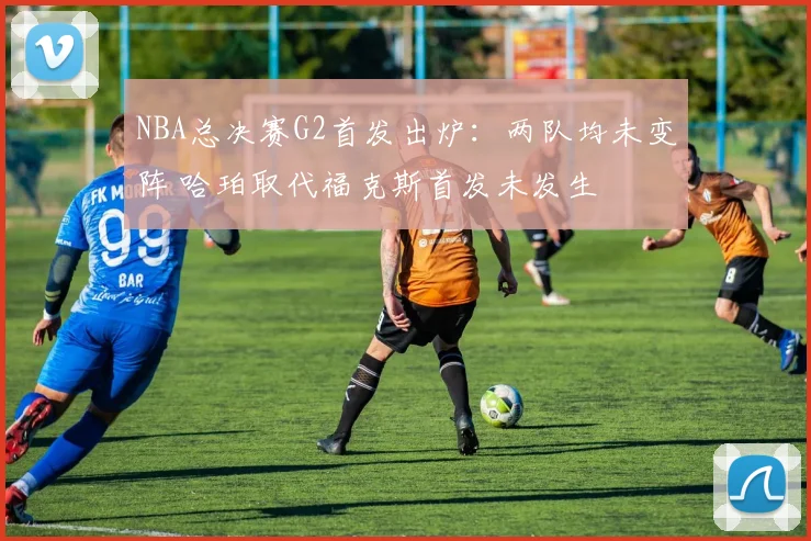 NBA总决赛G2首发出炉：两队均未变阵 哈珀取代福克斯首发未发生