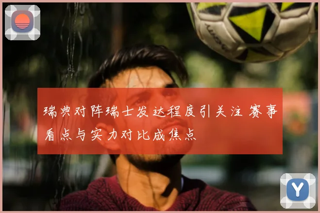 瑞典对阵瑞士发达程度引关注 赛事看点与实力对比成焦点