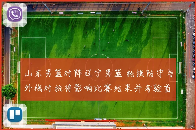 山东男篮对阵辽宁男篮 轮换防守与外线对抗将影响比赛结果并考验首发
