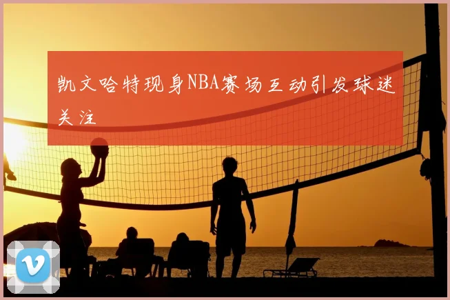 凯文哈特现身NBA赛场互动引发球迷关注
