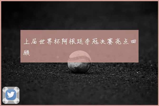 上届世界杯阿根廷夺冠决赛亮点回顾