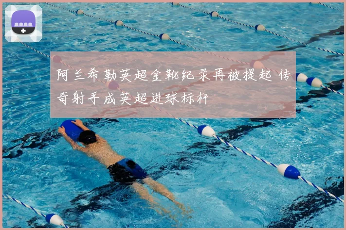 阿兰希勒英超金靴纪录再被提起 传奇射手成英超进球标杆