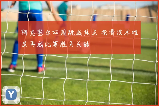 阿克塞尔四周跳成焦点 花滑技术难度再成比赛胜负关键