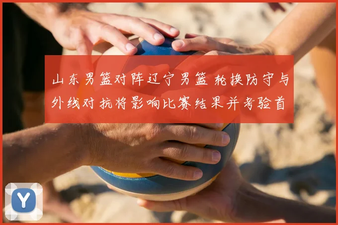 山东男篮对阵辽宁男篮 轮换防守与外线对抗将影响比赛结果并考验首发