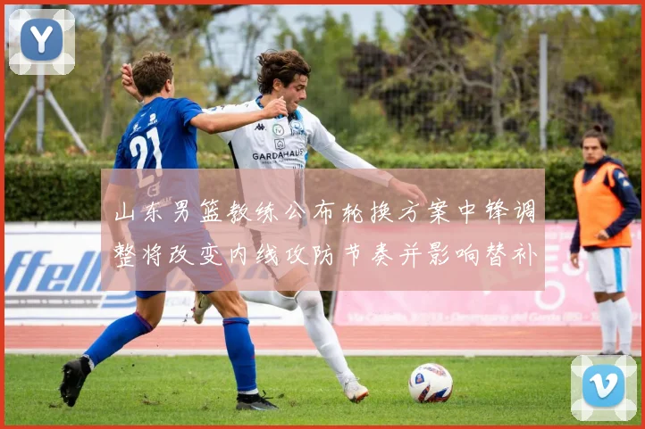 山东男篮教练公布轮换方案中锋调整将改变内线攻防节奏并影响替补出场