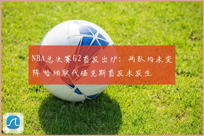 NBA总决赛G2首发出炉：两队均未变阵 哈珀取代福克斯首发未发生