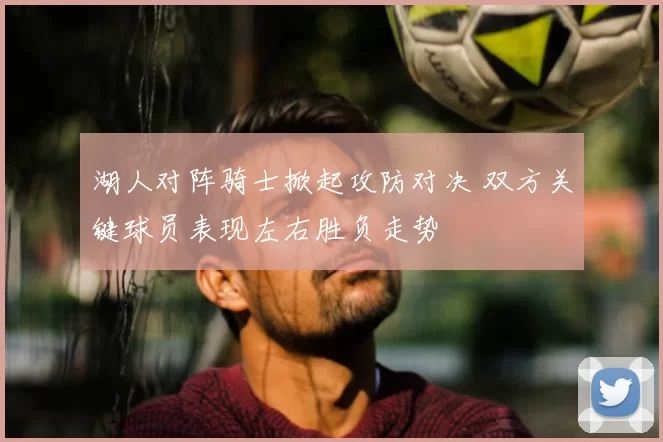 湖人对阵骑士掀起攻防对决 双方关键球员表现左右胜负走势