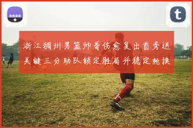 浙江稠州男篮帅哥伤愈复出首秀送关键三分助队锁定胜局并稳定轮换