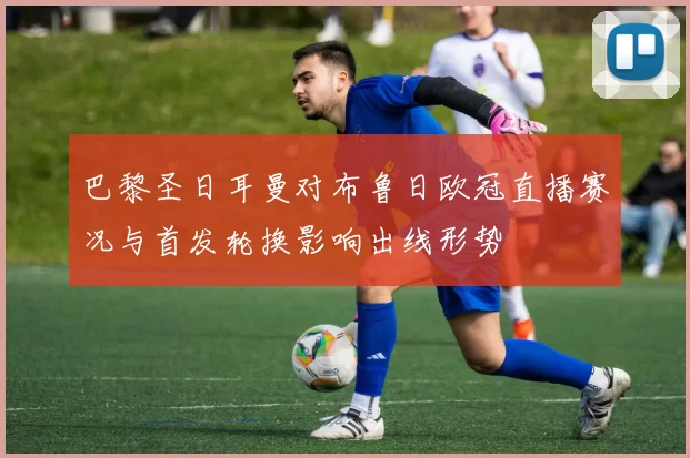 巴黎圣日耳曼对布鲁日欧冠直播赛况与首发轮换影响出线形势