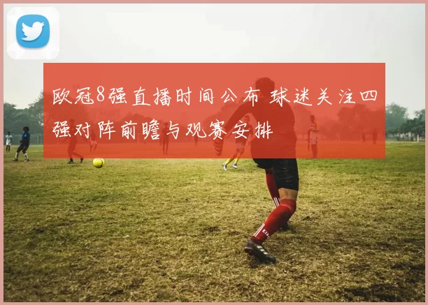 欧冠8强直播时间公布 球迷关注四强对阵前瞻与观赛安排