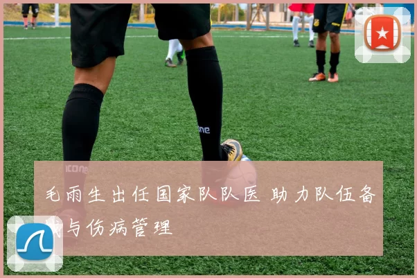 毛雨生出任国家队队医 助力队伍备战与伤病管理