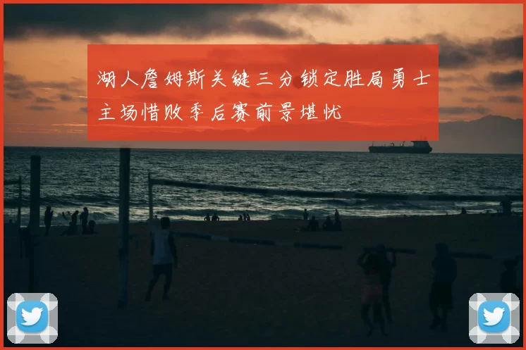 湖人詹姆斯关键三分锁定胜局勇士主场惜败季后赛前景堪忧