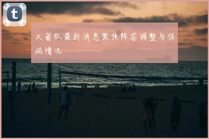 火箭队最新消息聚焦阵容调整与伤病情况