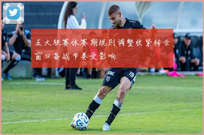 五大联赛休赛期规则调整收紧转会窗口备战节奏受影响