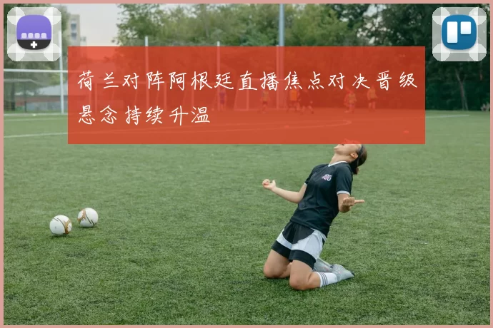 荷兰对阵阿根廷直播焦点对决晋级悬念持续升温