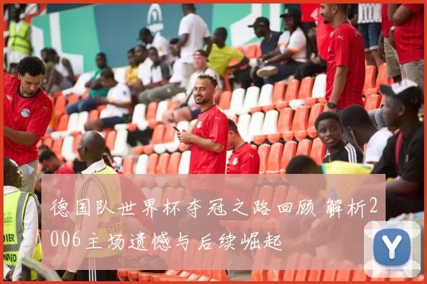 德国队世界杯夺冠之路回顾 解析2006主场遗憾与后续崛起