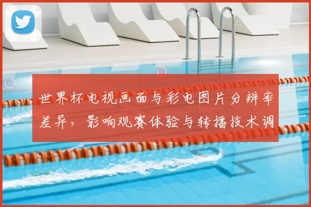 世界杯电视画面与彩电图片分辨率差异，影响观赛体验与转播技术调整