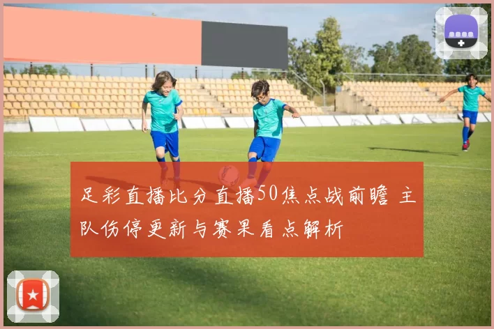 足彩直播比分直播50焦点战前瞻 主队伤停更新与赛果看点解析