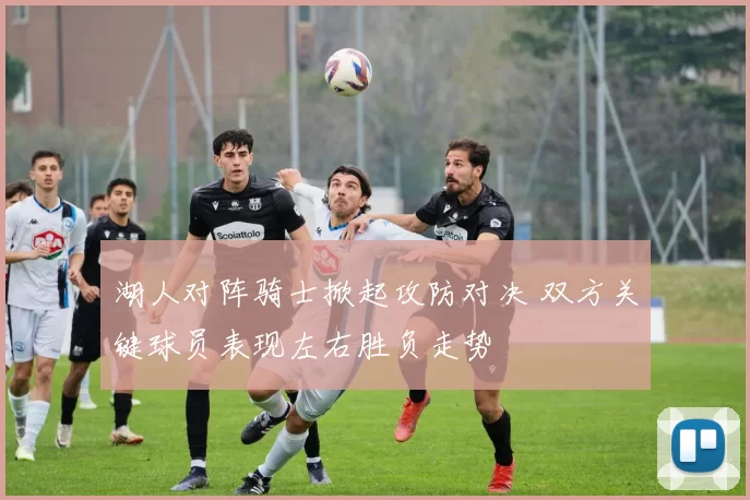 湖人对阵骑士掀起攻防对决 双方关键球员表现左右胜负走势