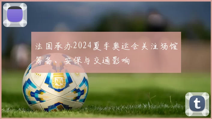 法国承办2024夏季奥运会关注场馆筹备、安保与交通影响