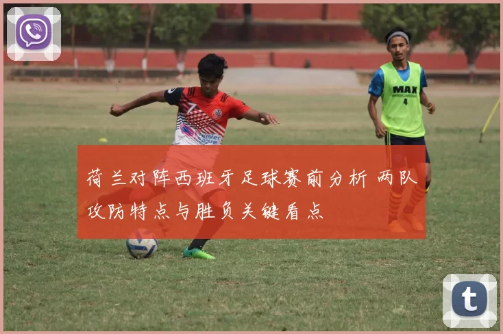 荷兰对阵西班牙足球赛前分析 两队攻防特点与胜负关键看点