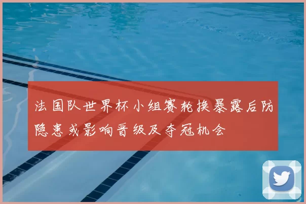 法国队世界杯小组赛轮换暴露后防隐患或影响晋级及夺冠机会