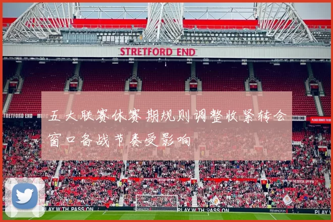 五大联赛休赛期规则调整收紧转会窗口备战节奏受影响