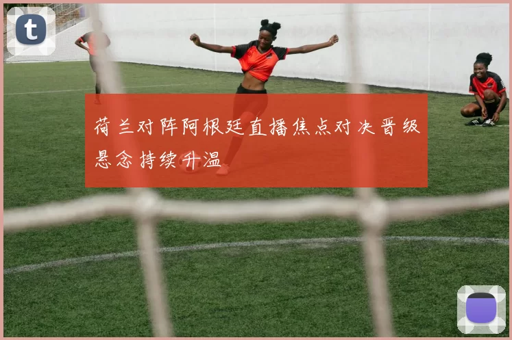 荷兰对阵阿根廷直播焦点对决晋级悬念持续升温