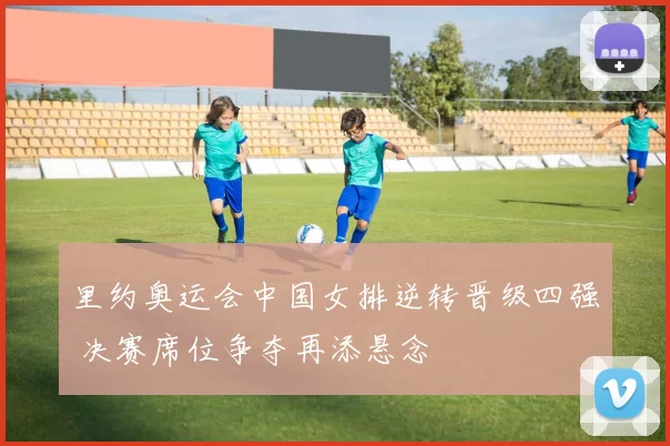 里约奥运会中国女排逆转晋级四强 决赛席位争夺再添悬念