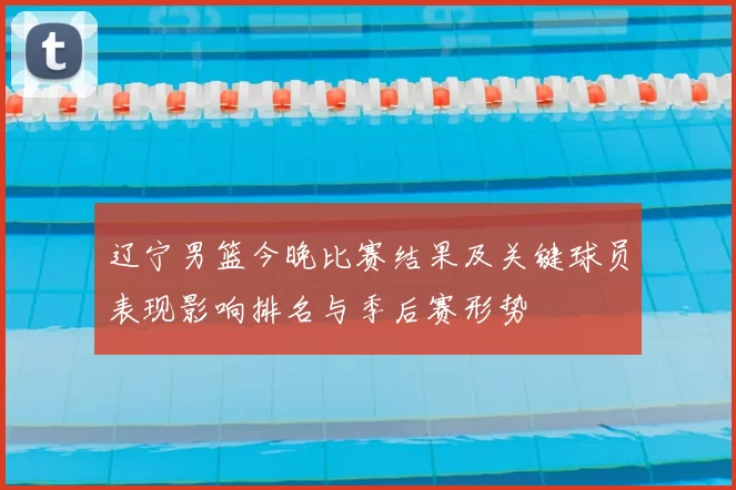 辽宁男篮今晚比赛结果及关键球员表现影响排名与季后赛形势