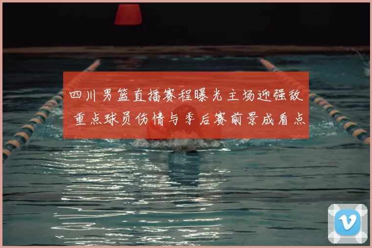 四川男篮直播赛程曝光主场迎强敌 重点球员伤情与季后赛前景成看点