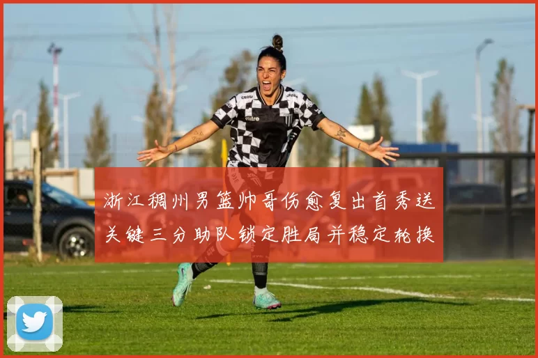 浙江稠州男篮帅哥伤愈复出首秀送关键三分助队锁定胜局并稳定轮换
