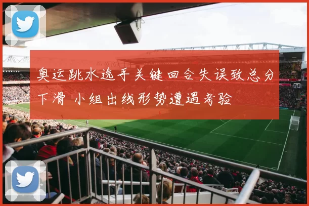 奥运跳水选手关键回合失误致总分下滑 小组出线形势遭遇考验