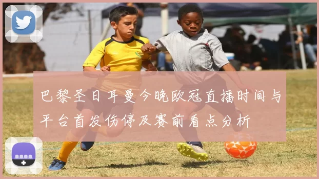 巴黎圣日耳曼今晚欧冠直播时间与平台首发伤停及赛前看点分析