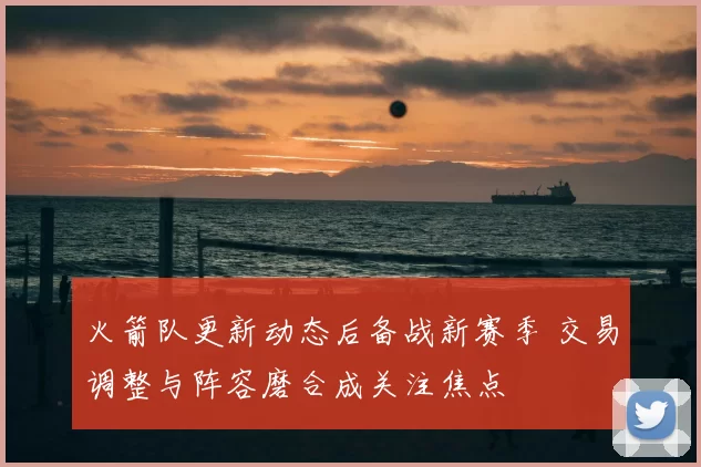 火箭队更新动态后备战新赛季 交易调整与阵容磨合成关注焦点