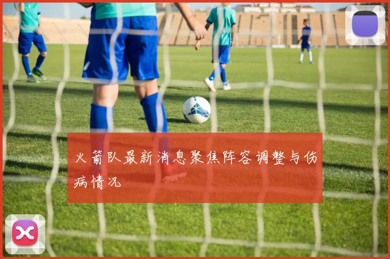 火箭队最新消息聚焦阵容调整与伤病情况