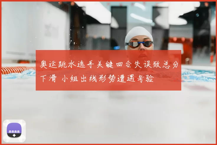 奥运跳水选手关键回合失误致总分下滑 小组出线形势遭遇考验