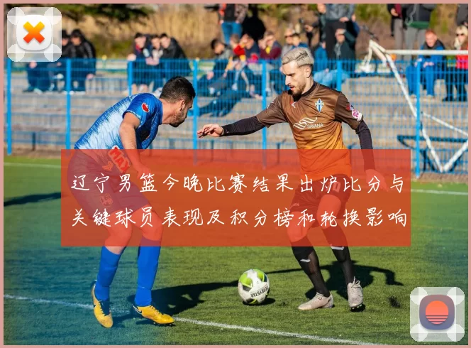 辽宁男篮今晚比赛结果出炉比分与关键球员表现及积分榜和轮换影响