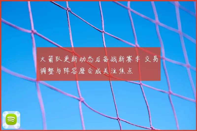 火箭队更新动态后备战新赛季 交易调整与阵容磨合成关注焦点