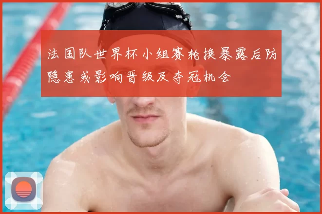 法国队世界杯小组赛轮换暴露后防隐患或影响晋级及夺冠机会